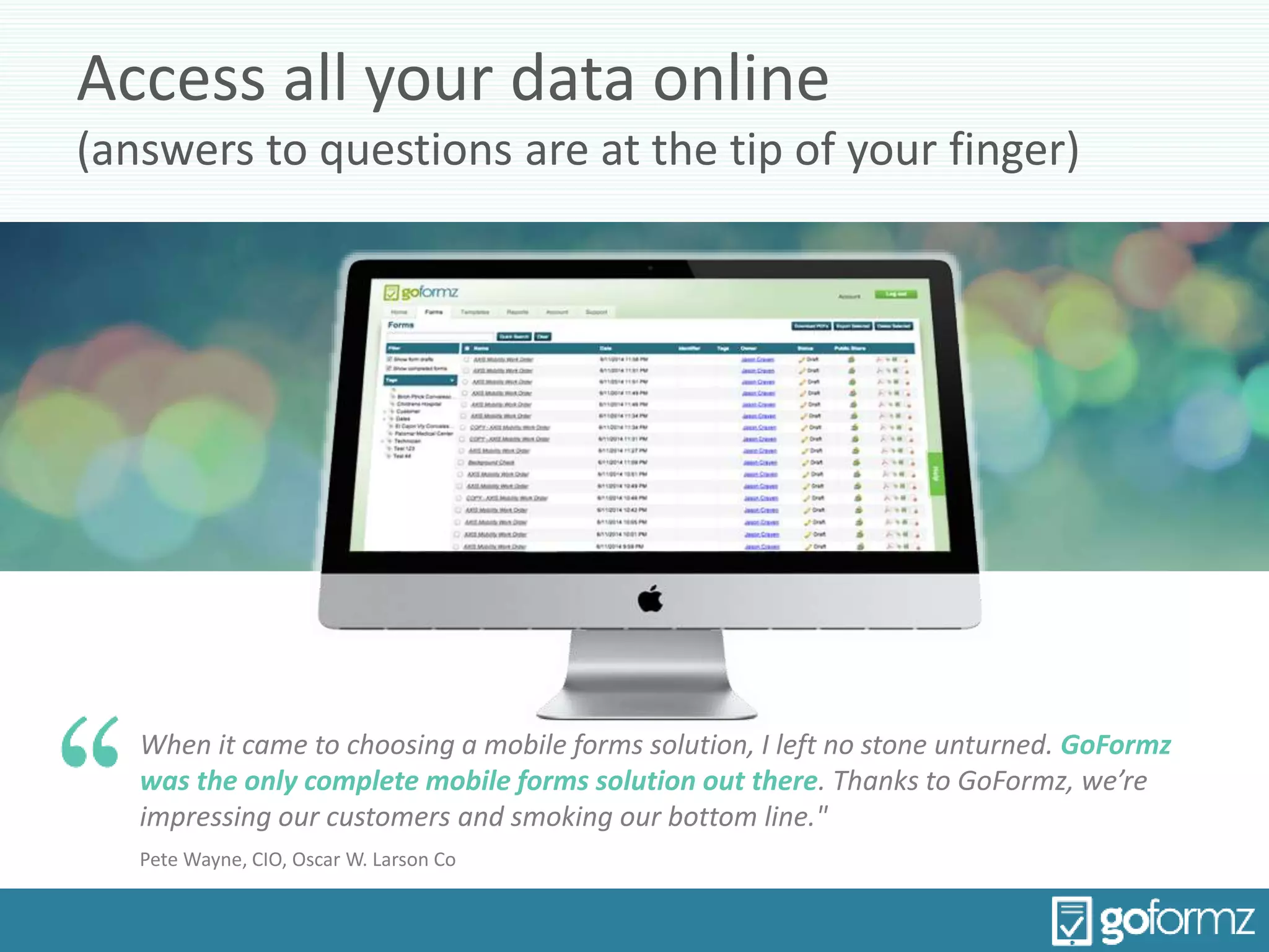 Access all your data online
(answers to questions are at the tip of your finger)
When it came to choosing a mobile forms solution, I left no stone unturned. GoFormz
was the only complete mobile forms solution out there. Thanks to GoFormz, we’re
impressing our customers and smoking our bottom line."
Pete Wayne, CIO, Oscar W. Larson Co
 