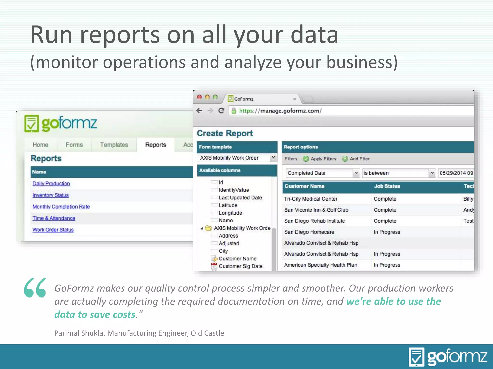 Run reports on all your data
(monitor operations and analyze your business)
GoFormz makes our quality control process simpler and smoother. Our production workers
are actually completing the required documentation on time, and we're able to use the
data to save costs."
Parimal Shukla, Manufacturing Engineer, Old Castle
 