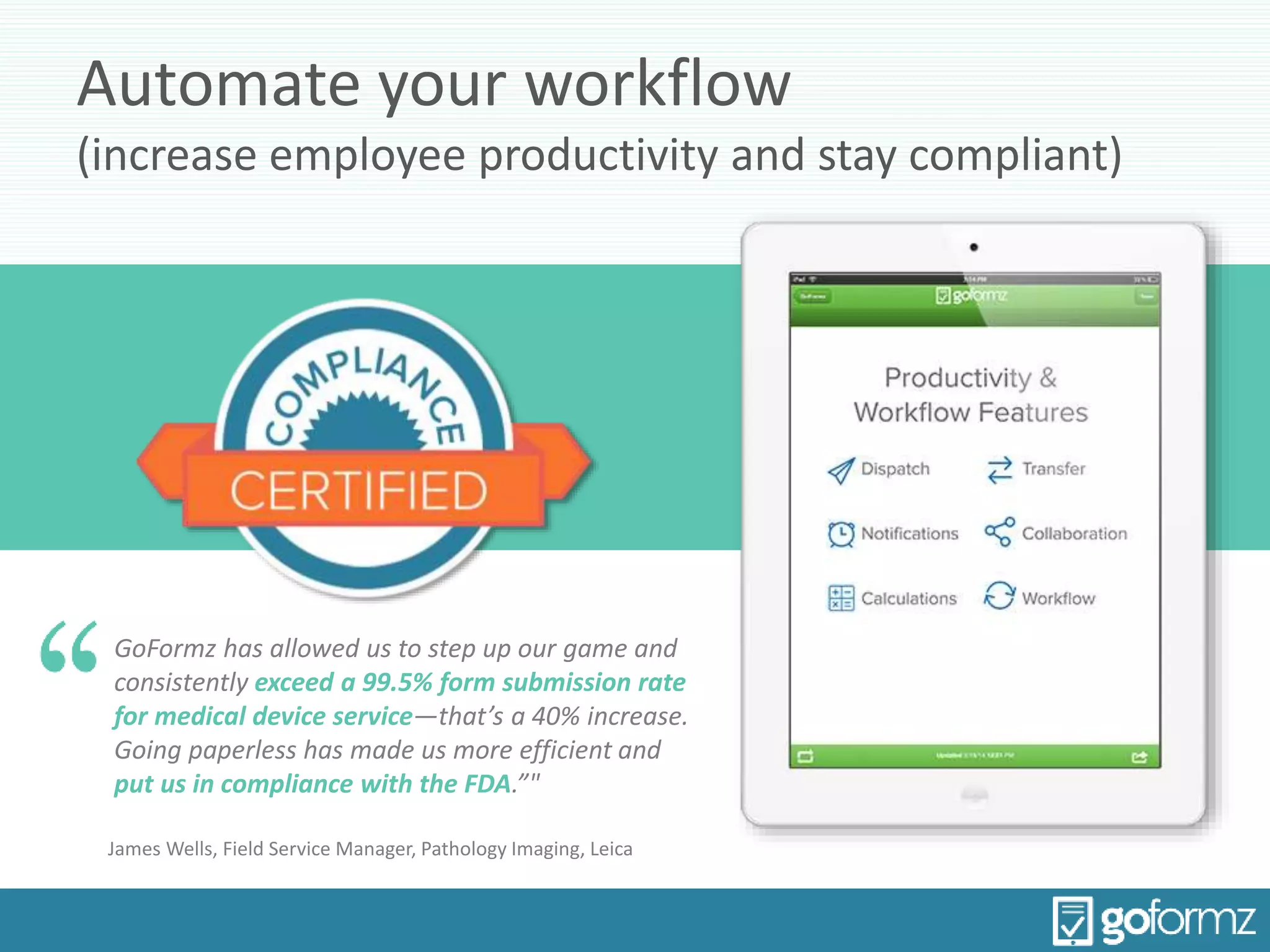 Automate your workflow
(increase employee productivity and stay compliant)
GoFormz has allowed us to step up our game and
consistently exceed a 99.5% form submission rate
for medical device service—that’s a 40% increase.
Going paperless has made us more efficient and
put us in compliance with the FDA.”"
James Wells, Field Service Manager, Pathology Imaging, Leica
 