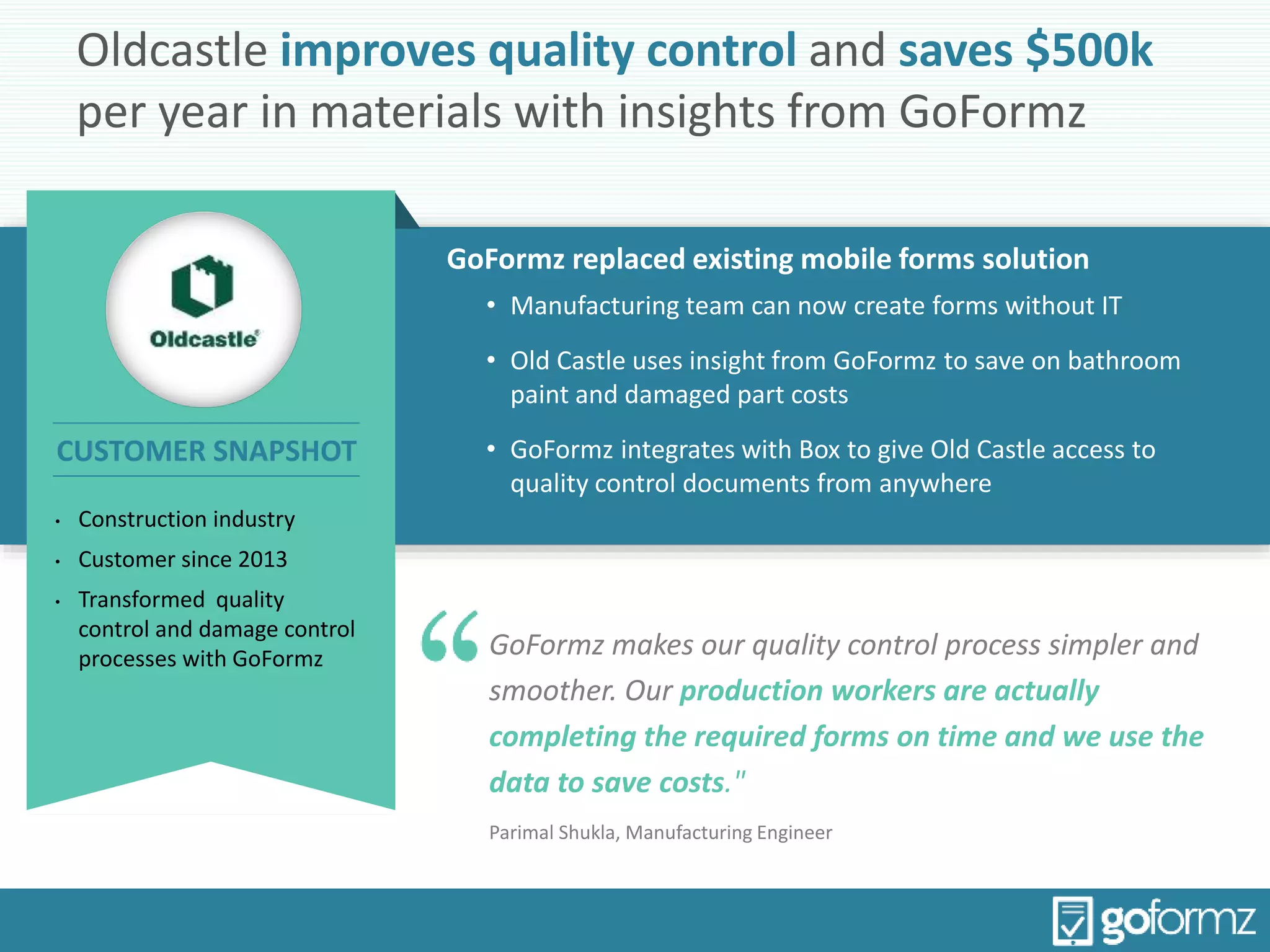 Oldcastle improves quality control and saves $500k
per year in materials with insights from GoFormz
GoFormz replaced existing mobile forms solution
• Manufacturing team can now create forms without IT
• Old Castle uses insight from GoFormz to save on bathroom
paint and damaged part costs
• GoFormz integrates with Box to give Old Castle access to
quality control documents from anywhere
GoFormz makes our quality control process simpler and
smoother. Our production workers are actually
completing the required forms on time and we use the
data to save costs."
Parimal Shukla, Manufacturing Engineer
• Construction industry
• Customer since 2013
• Transformed quality
control and damage control
processes with GoFormz
CUSTOMER SNAPSHOT
 