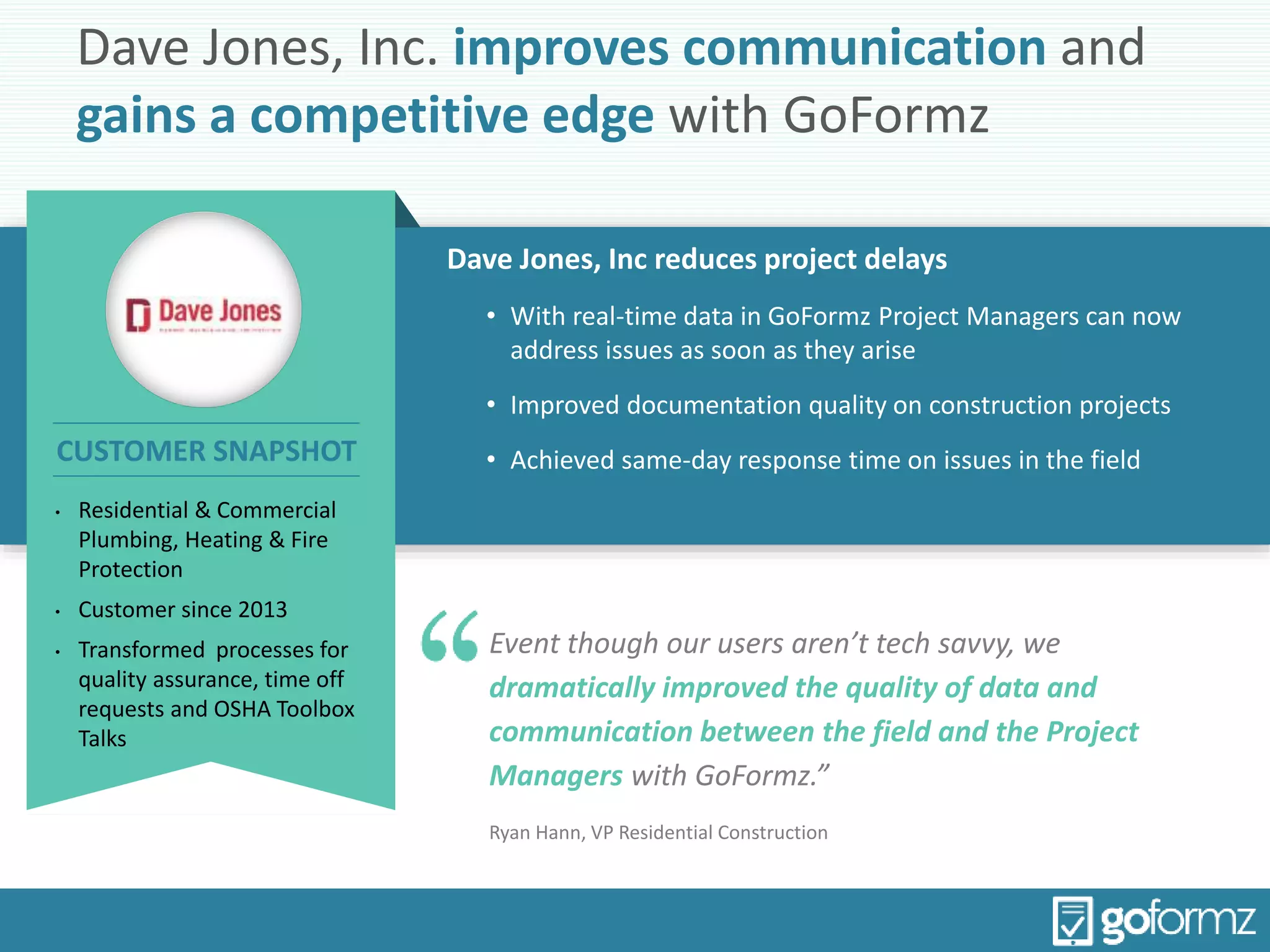 Dave Jones, Inc. improves communication and
gains a competitive edge with GoFormz
Dave Jones, Inc reduces project delays
• With real-time data in GoFormz Project Managers can now
address issues as soon as they arise
• Improved documentation quality on construction projects
• Achieved same-day response time on issues in the field
Event though our users aren’t tech savvy, we
dramatically improved the quality of data and
communication between the field and the Project
Managers with GoFormz.”
Ryan Hann, VP Residential Construction
• Residential & Commercial
Plumbing, Heating & Fire
Protection
• Customer since 2013
• Transformed processes for
quality assurance, time off
requests and OSHA Toolbox
Talks
CUSTOMER SNAPSHOT
 