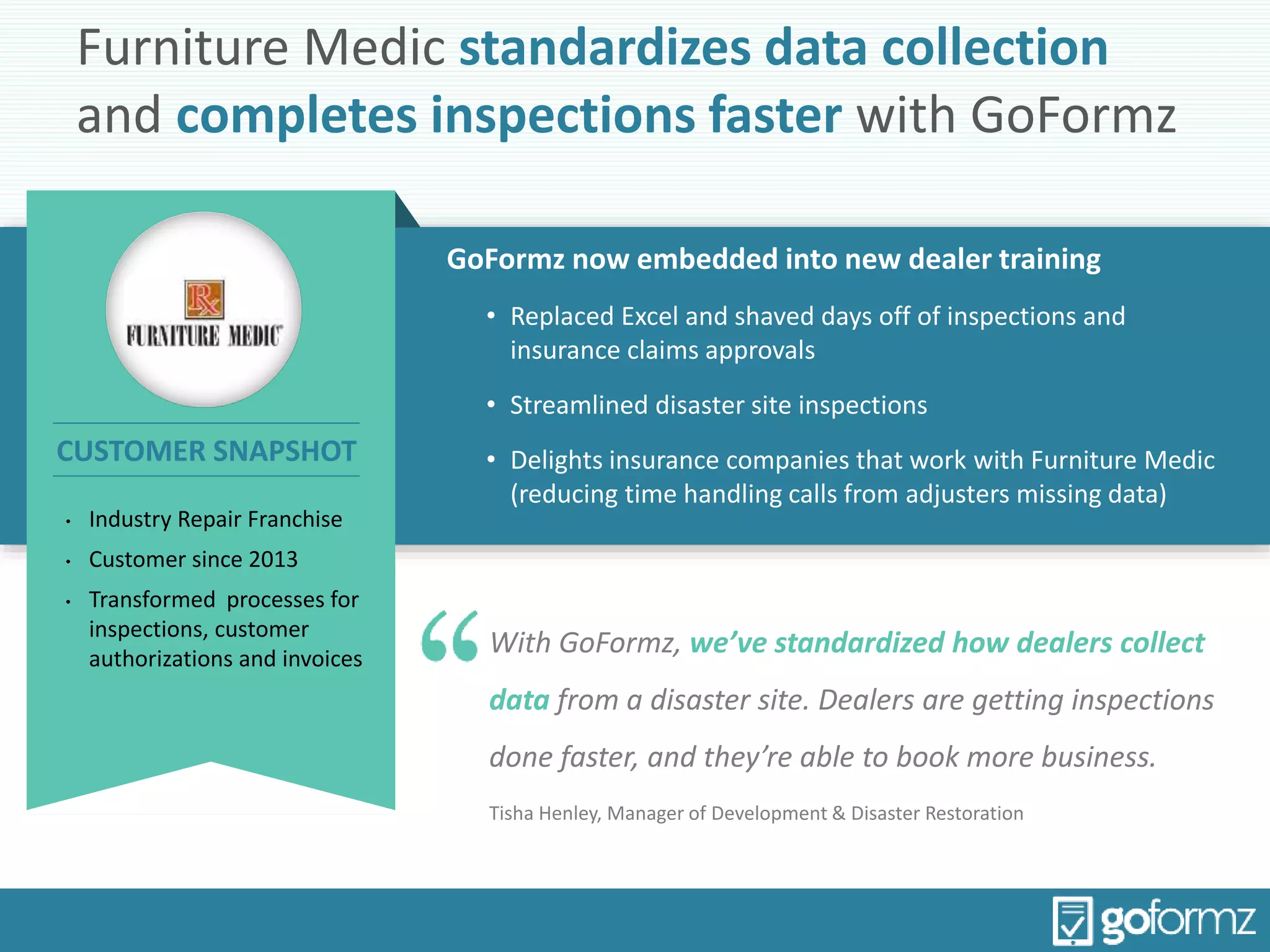 Furniture Medic standardizes data collection
and completes inspections faster with GoFormz
GoFormz now embedded into new dealer training
• Replaced Excel and shaved days off of inspections and
insurance claims approvals
• Streamlined disaster site inspections
• Delights insurance companies that work with Furniture Medic
(reducing time handling calls from adjusters missing data)
With GoFormz, we’ve standardized how dealers collect
data from a disaster site. Dealers are getting inspections
done faster, and they’re able to book more business.
Tisha Henley, Manager of Development & Disaster Restoration
• Industry Repair Franchise
• Customer since 2013
• Transformed processes for
inspections, customer
authorizations and invoices
CUSTOMER SNAPSHOT
 