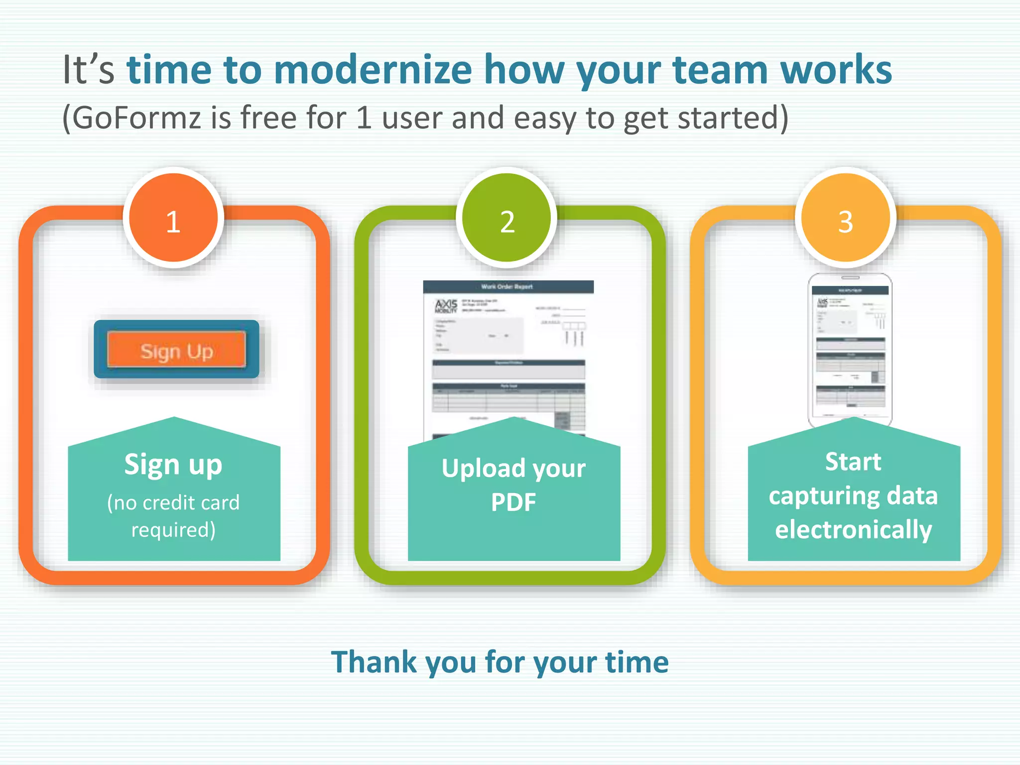It’s time to modernize how your team works
(GoFormz is free for 1 user and easy to get started)
1 2 3
Upload your
PDF
Sign up
(no credit card
required)
Start
capturing data
electronically
Thank you for your time
 