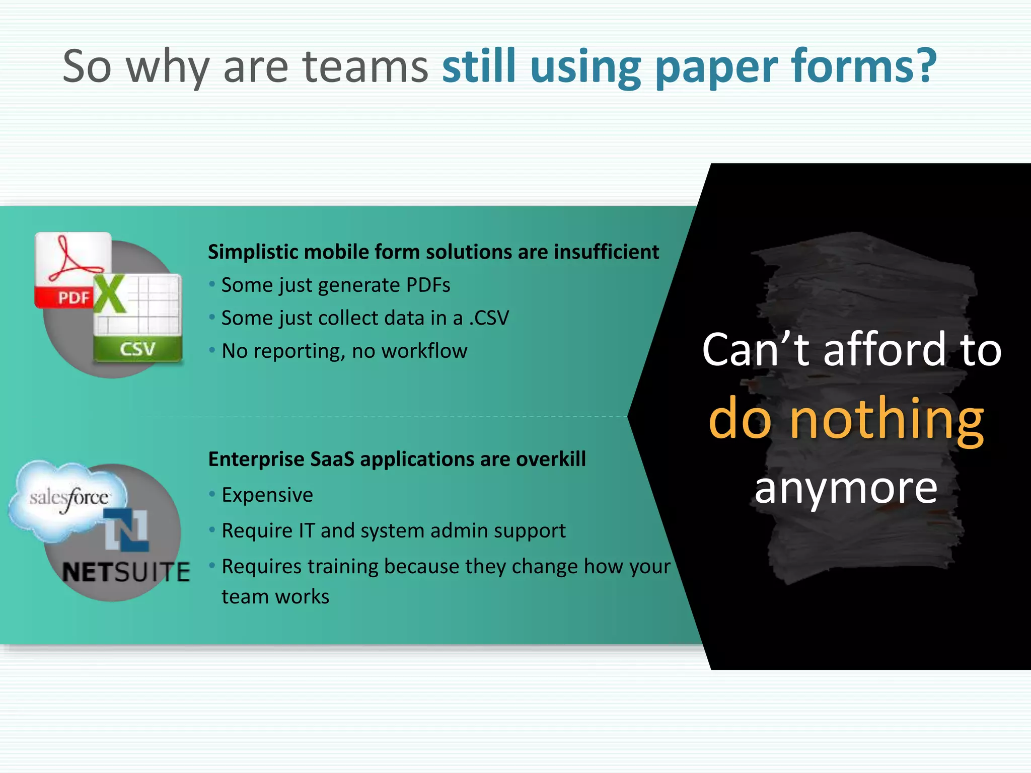 So why are teams still using paper forms?
Simplistic mobile form solutions are insufficient
• Some just generate PDFs
• Some just collect data in a .CSV
• No reporting, no workflow
Enterprise SaaS applications are overkill
• Expensive
• Require IT and system admin support
• Requires training because they change how your
team works
Can’t afford to
do nothing
anymore
 