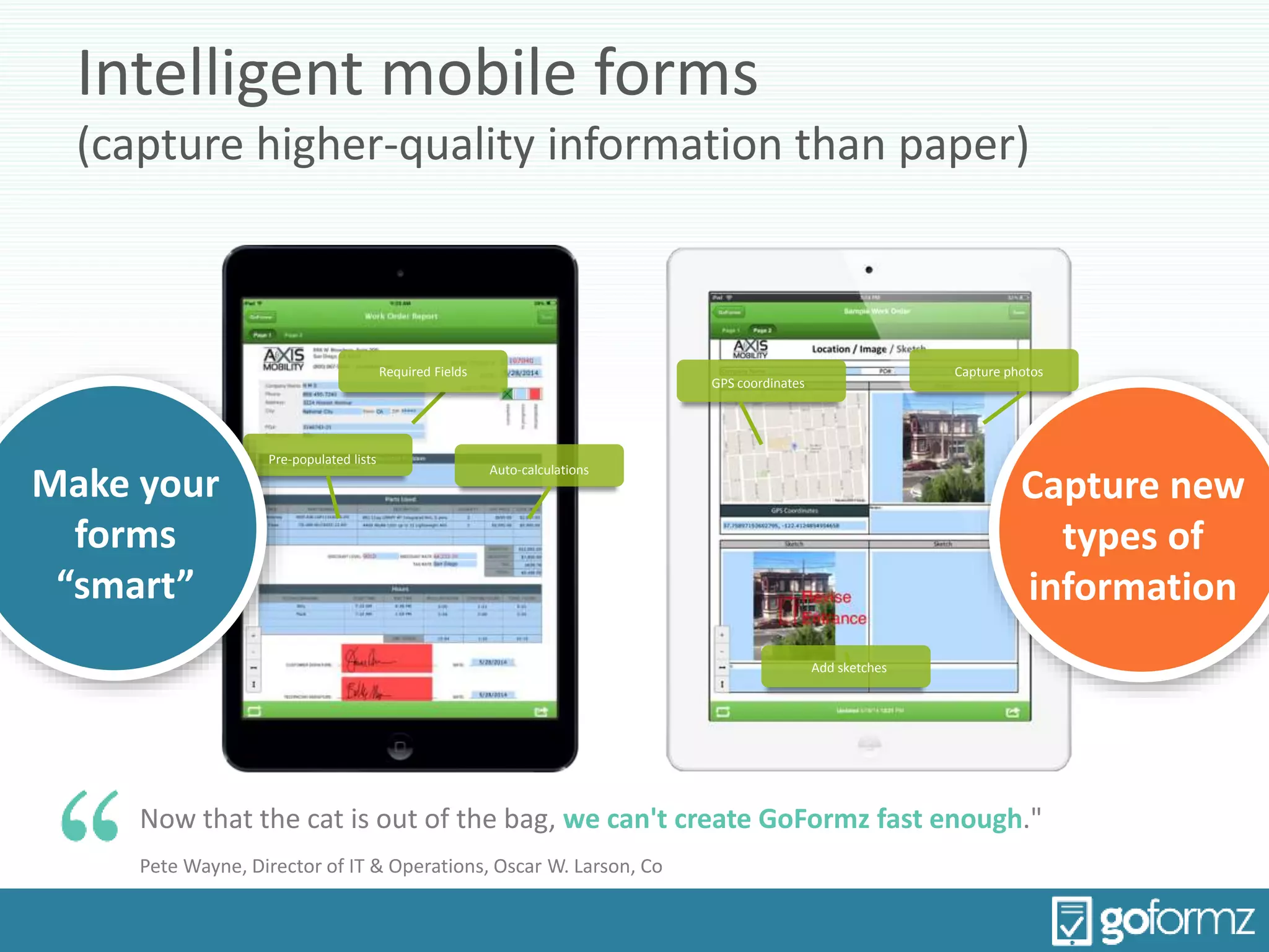 Intelligent mobile forms
(capture higher-quality information than paper)
Now that the cat is out of the bag, we can't create GoFormz fast enough."
Pete Wayne, Director of IT & Operations, Oscar W. Larson, Co
Capture new
types of
information
Auto-calculations
Pre-populated lists
GPS coordinates
Capture photos
Add sketches
Make your
forms
“smart”
Required Fields
 
