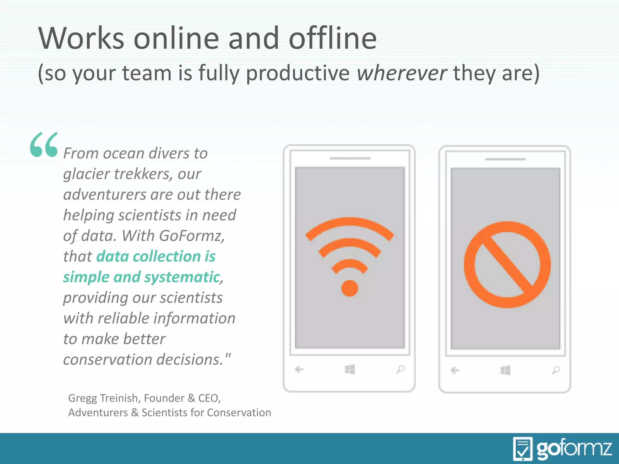Works online and offline
(so your team is fully productive wherever they are)
From ocean divers to
glacier trekkers, our
adventurers are out there
helping scientists in need
of data. With GoFormz,
that data collection is
simple and systematic,
providing our scientists
with reliable information
to make better
conservation decisions."
Gregg Treinish, Founder & CEO,
Adventurers & Scientists for Conservation
 
