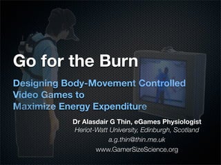 Go for the Burn
Designing Body-Movement Controlled
Video Games to
Maximize Energy Expenditure
           Dr Alasdair G Thin, eGames Physiologist
           Heriot-Watt University, Edinburgh, Scotland
                      a.g.thin@thin.me.uk
                  www.GamerSizeScience.org
 