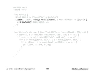 package main
import "net"
func main() {
HELLO_WORLD := []byte("Hello Worldn")
Listen(":1024", func(c *net.UDPConn, a *net.UDPAddr, b []byte) {
c.WriteToUDP(HELLO_WORLD, a)
})
}
func Listen(a string, f func(*net.UDPConn, *net.UDPAddr, []byte)) {
if address, e := net.ResolveUDPAddr("udp", a); e == nil {
if conn, e := net.ListenUDP("udp", address); e == nil {
for b := make([]byte, 1024); ; b = make([]byte, 1024) {
if n, client, e := conn.ReadFromUDP(b); e == nil {
go f(conn, client, b[:n])
}
}
}
}
}
go for the paranoid network programmer slideshare.net/feyeleanor100
 