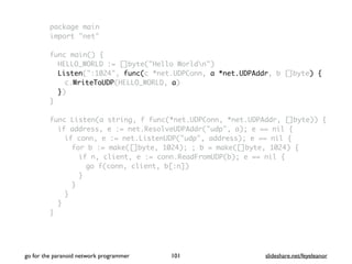package main
import "net"
func main() {
HELLO_WORLD := []byte("Hello Worldn")
Listen(":1024", func(c *net.UDPConn, a *net.UDPAddr, b []byte) {
c.WriteToUDP(HELLO_WORLD, a)
})
}
func Listen(a string, f func(*net.UDPConn, *net.UDPAddr, []byte)) {
if address, e := net.ResolveUDPAddr("udp", a); e == nil {
if conn, e := net.ListenUDP("udp", address); e == nil {
for b := make([]byte, 1024); ; b = make([]byte, 1024) {
if n, client, e := conn.ReadFromUDP(b); e == nil {
go f(conn, client, b[:n])
}
}
}
}
}
go for the paranoid network programmer slideshare.net/feyeleanor101
 
