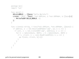package main
import "net"
func main() {
HELLO_WORLD := []byte("Hello Worldn")
Listen(":1024", func(c *net.UDPConn, a *net.UDPAddr, b []byte) {
c.WriteToUDP(HELLO_WORLD, a)
})
}
func Listen(a string, f func(*net.UDPConn, *net.UDPAddr, []byte)) {
if address, e := net.ResolveUDPAddr("udp", a); e == nil {
if conn, e := net.ListenUDP("udp", address); e == nil {
for b := make([]byte, 1024); ; b = make([]byte, 1024) {
if n, client, e := conn.ReadFromUDP(b); e == nil {
go f(conn, client, b[:n])
}
}
}
}
}
go for the paranoid network programmer slideshare.net/feyeleanor102
 