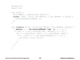 package main
import "net"
func main() {
HELLO_WORLD := []byte("Hello Worldn")
Listen(":1024", func(c *net.UDPConn, a *net.UDPAddr, b []byte) {
c.WriteToUDP(HELLO_WORLD, a)
})
}
func Listen(a string, f func(*net.UDPConn, *net.UDPAddr, []byte)) {
if address, e := net.ResolveUDPAddr("udp", a); e == nil {
if conn, e := net.ListenUDP("udp", address); e == nil {
for b := make([]byte, 1024); ; b = make([]byte, 1024) {
if n, client, e := conn.ReadFromUDP(b); e == nil {
go f(conn, client, b[:n])
}
}
}
}
}
go for the paranoid network programmer slideshare.net/feyeleanor104
 