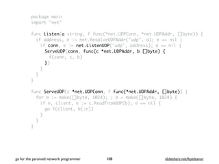 package main
import "net"
func Listen(a string, f func(*net.UDPConn, *net.UDPAddr, []byte)) {
if address, e := net.ResolveUDPAddr("udp", a); e == nil {
if conn, e := net.ListenUDP("udp", address); e == nil {
ServeUDP(conn, func(c *net.UDPAddr, b []byte) {
f(conn, c, b)
})
}
}
}
func ServeUDP(c *net.UDPConn, f func(*net.UDPAddr, []byte)) {
for b := make([]byte, 1024); ; b = make([]byte, 1024) {
if n, client, e := c.ReadFromUDP(b); e == nil {
go f(client, b[:n])
}
}
}
go for the paranoid network programmer slideshare.net/feyeleanor108
 