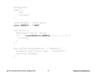 package main
import (
. "fmt"
. ”net/http"
)
const MESSAGE = "hello world"
const ADDRESS = ":1024"
func main() {
HandleFunc("/hello", Hello)
if e := ListenAndServe(ADDRESS, nil); e != nil {
Println(e)
}
}
func Hello(w ResponseWriter, r *Request) {
w.Header().Set("Content-Type", "text/plain")
Fprintf(w, MESSAGE)
}
go for the paranoid network programmer slideshare.net/feyeleanor11
 