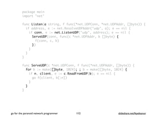 package main
import "net"
func Listen(a string, f func(*net.UDPConn, *net.UDPAddr, []byte)) {
if address, e := net.ResolveUDPAddr("udp", a); e == nil {
if conn, e := net.ListenUDP("udp", address); e == nil {
ServeUDP(conn, func(c *net.UDPAddr, b []byte) {
f(conn, c, b)
})
}
}
}
func ServeUDP(c *net.UDPConn, f func(*net.UDPAddr, []byte)) {
for b := make([]byte, 1024); ; b = make([]byte, 1024) {
if n, client, e := c.ReadFromUDP(b); e == nil {
go f(client, b[:n])
}
}
}
go for the paranoid network programmer slideshare.net/feyeleanor112
 