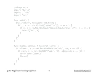 package main
import "bufio"
import . "fmt"
import "net"
func main() {
Dial(":1024", func(conn net.Conn) {
if _, e := conn.Write([]byte("n")); e == nil {
if m, e := bufio.NewReader(conn).ReadString('n'); e == nil {
Printf("%v", m)
}
}
})
}
func Dial(a string, f func(net.Conn)) {
if address, e := net.ResolveUDPAddr("udp", a); e == nil {
if conn, e := net.DialUDP("udp", nil, address); e == nil {
defer conn.Close()
f(conn)
}
}
}
go for the paranoid network programmer slideshare.net/feyeleanor116
 