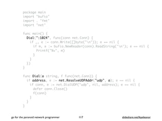 package main
import "bufio"
import . "fmt"
import "net"
func main() {
Dial(":1024", func(conn net.Conn) {
if _, e := conn.Write([]byte("n")); e == nil {
if m, e := bufio.NewReader(conn).ReadString('n'); e == nil {
Printf("%v", m)
}
}
})
}
func Dial(a string, f func(net.Conn)) {
if address, e := net.ResolveUDPAddr("udp", a); e == nil {
if conn, e := net.DialUDP("udp", nil, address); e == nil {
defer conn.Close()
f(conn)
}
}
}
go for the paranoid network programmer slideshare.net/feyeleanor117
 