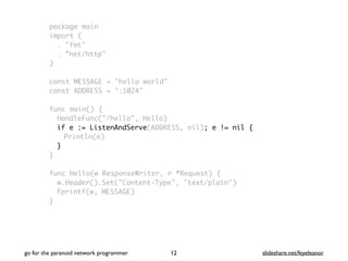 package main
import (
. "fmt"
. ”net/http"
)
const MESSAGE = "hello world"
const ADDRESS = ":1024"
func main() {
HandleFunc("/hello", Hello)
if e := ListenAndServe(ADDRESS, nil); e != nil {
Println(e)
}
}
func Hello(w ResponseWriter, r *Request) {
w.Header().Set("Content-Type", "text/plain")
Fprintf(w, MESSAGE)
}
go for the paranoid network programmer slideshare.net/feyeleanor12
 
