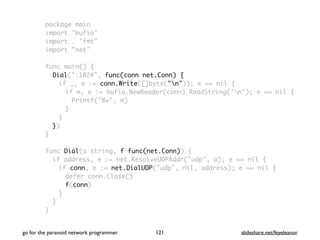 package main
import "bufio"
import . "fmt"
import "net"
func main() {
Dial(":1024", func(conn net.Conn) {
if _, e := conn.Write([]byte("n")); e == nil {
if m, e := bufio.NewReader(conn).ReadString('n'); e == nil {
Printf("%v", m)
}
}
})
}
func Dial(a string, f func(net.Conn)) {
if address, e := net.ResolveUDPAddr("udp", a); e == nil {
if conn, e := net.DialUDP("udp", nil, address); e == nil {
defer conn.Close()
f(conn)
}
}
}
go for the paranoid network programmer slideshare.net/feyeleanor121
 