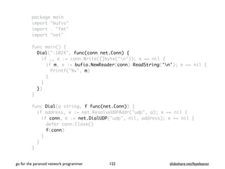 package main
import "bufio"
import . "fmt"
import "net"
func main() {
Dial(":1024", func(conn net.Conn) {
if _, e := conn.Write([]byte("n")); e == nil {
if m, e := bufio.NewReader(conn).ReadString('n'); e == nil {
Printf("%v", m)
}
}
})
}
func Dial(a string, f func(net.Conn)) {
if address, e := net.ResolveUDPAddr("udp", a); e == nil {
if conn, e := net.DialUDP("udp", nil, address); e == nil {
defer conn.Close()
f(conn)
}
}
}
go for the paranoid network programmer slideshare.net/feyeleanor122
 