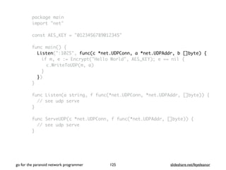 go for the paranoid network programmer slideshare.net/feyeleanor125
package main
import "net"
const AES_KEY = "0123456789012345"
func main() {
Listen(":1025", func(c *net.UDPConn, a *net.UDPAddr, b []byte) {
if m, e := Encrypt("Hello World", AES_KEY); e == nil {
c.WriteToUDP(m, a)
}
})
}
func Listen(a string, f func(*net.UDPConn, *net.UDPAddr, []byte)) {
// see udp serve
}
func ServeUDP(c *net.UDPConn, f func(*net.UDPAddr, []byte)) {
// see udp serve
}
 