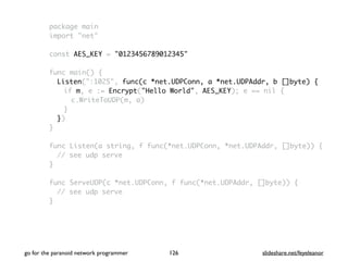 go for the paranoid network programmer slideshare.net/feyeleanor126
package main
import "net"
const AES_KEY = "0123456789012345"
func main() {
Listen(":1025", func(c *net.UDPConn, a *net.UDPAddr, b []byte) {
if m, e := Encrypt("Hello World", AES_KEY); e == nil {
c.WriteToUDP(m, a)
}
})
}
func Listen(a string, f func(*net.UDPConn, *net.UDPAddr, []byte)) {
// see udp serve
}
func ServeUDP(c *net.UDPConn, f func(*net.UDPAddr, []byte)) {
// see udp serve
}
 