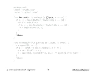 package main
import "crypto/aes"
import "crypto/cipher"
func Encrypt(m, k string) (o []byte, e error) {
if o, e = PaddedBuffer([]byte(m)); e == nil {
var b cipher.Block
if b, e = aes.NewCipher([]byte(k)); e == nil {
o = CryptBlocks(o, b)
}
}
return
}
func PaddedBuffer(m []byte) (b []byte, e error) {
b = append(b, m...)
if p := len(b) % aes.BlockSize; p != 0 {
p = aes.BlockSize - p
b = append(b, make([]byte, p)…) // padding with NUL!!!!
}
return
}
go for the paranoid network programmer slideshare.net/feyeleanor128
 