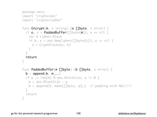 package main
import "crypto/aes"
import "crypto/cipher"
func Encrypt(m, k string) (o []byte, e error) {
if o, e = PaddedBuffer([]byte(m)); e == nil {
var b cipher.Block
if b, e = aes.NewCipher([]byte(k)); e == nil {
o = CryptBlocks(o, b)
}
}
return
}
func PaddedBuffer(m []byte) (b []byte, e error) {
b = append(b, m...)
if p := len(b) % aes.BlockSize; p != 0 {
p = aes.BlockSize - p
b = append(b, make([]byte, p)…) // padding with NUL!!!!
}
return
}
go for the paranoid network programmer slideshare.net/feyeleanor130
 