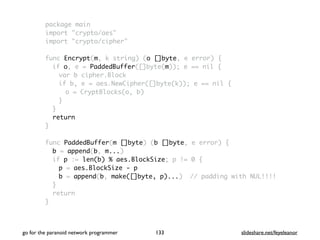 package main
import "crypto/aes"
import "crypto/cipher"
func Encrypt(m, k string) (o []byte, e error) {
if o, e = PaddedBuffer([]byte(m)); e == nil {
var b cipher.Block
if b, e = aes.NewCipher([]byte(k)); e == nil {
o = CryptBlocks(o, b)
}
}
return
}
func PaddedBuffer(m []byte) (b []byte, e error) {
b = append(b, m...)
if p := len(b) % aes.BlockSize; p != 0 {
p = aes.BlockSize - p
b = append(b, make([]byte, p)...) // padding with NUL!!!!
}
return
}
go for the paranoid network programmer slideshare.net/feyeleanor133
 