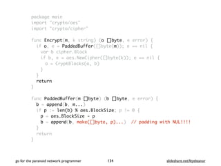 package main
import "crypto/aes"
import "crypto/cipher"
func Encrypt(m, k string) (o []byte, e error) {
if o, e = PaddedBuffer([]byte(m)); e == nil {
var b cipher.Block
if b, e = aes.NewCipher([]byte(k)); e == nil {
o = CryptBlocks(o, b)
}
}
return
}
func PaddedBuffer(m []byte) (b []byte, e error) {
b = append(b, m...)
if p := len(b) % aes.BlockSize; p != 0 {
p = aes.BlockSize - p
b = append(b, make([]byte, p)...) // padding with NUL!!!!
}
return
}
go for the paranoid network programmer slideshare.net/feyeleanor134
 