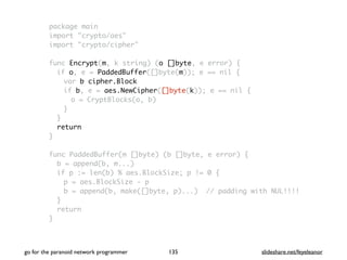 package main
import "crypto/aes"
import "crypto/cipher"
func Encrypt(m, k string) (o []byte, e error) {
if o, e = PaddedBuffer([]byte(m)); e == nil {
var b cipher.Block
if b, e = aes.NewCipher([]byte(k)); e == nil {
o = CryptBlocks(o, b)
}
}
return
}
func PaddedBuffer(m []byte) (b []byte, e error) {
b = append(b, m...)
if p := len(b) % aes.BlockSize; p != 0 {
p = aes.BlockSize - p
b = append(b, make([]byte, p)...) // padding with NUL!!!!
}
return
}
go for the paranoid network programmer slideshare.net/feyeleanor135
 