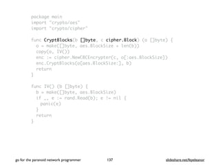 package main
import "crypto/aes"
import "crypto/cipher"
func CryptBlocks(b []byte, c cipher.Block) (o []byte) {
o = make([]byte, aes.BlockSize + len(b))
copy(o, IV())
enc := cipher.NewCBCEncrypter(c, o[:aes.BlockSize])
enc.CryptBlocks(o[aes.BlockSize:], b)
return
}
func IV() (b []byte) {
b = make([]byte, aes.BlockSize)
if _, e := rand.Read(b); e != nil {
panic(e)
}
return
}
go for the paranoid network programmer slideshare.net/feyeleanor137
 