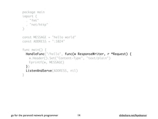 package main
import (
. "fmt"
. "net/http"
)
const MESSAGE = "hello world"
const ADDRESS = ":1024"
func main() {
HandleFunc("/hello", func(w ResponseWriter, r *Request) {
w.Header().Set("Content-Type", "text/plain")
Fprintf(w, MESSAGE)
})
ListenAndServe(ADDRESS, nil)
}
go for the paranoid network programmer slideshare.net/feyeleanor14
 