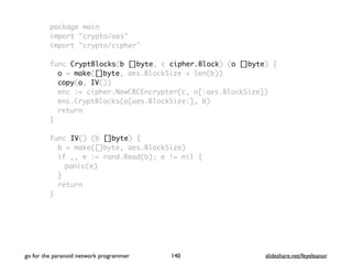 package main
import "crypto/aes"
import "crypto/cipher"
func CryptBlocks(b []byte, c cipher.Block) (o []byte) {
o = make([]byte, aes.BlockSize + len(b))
copy(o, IV())
enc := cipher.NewCBCEncrypter(c, o[:aes.BlockSize])
enc.CryptBlocks(o[aes.BlockSize:], b)
return
}
func IV() (b []byte) {
b = make([]byte, aes.BlockSize)
if _, e := rand.Read(b); e != nil {
panic(e)
}
return
}
go for the paranoid network programmer slideshare.net/feyeleanor140
 