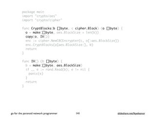 package main
import "crypto/aes"
import "crypto/cipher"
func CryptBlocks(b []byte, c cipher.Block) (o []byte) {
o = make([]byte, aes.BlockSize + len(b))
copy(o, IV())
enc := cipher.NewCBCEncrypter(c, o[:aes.BlockSize])
enc.CryptBlocks(o[aes.BlockSize:], b)
return
}
func IV() (b []byte) {
b = make([]byte, aes.BlockSize)
if _, e := rand.Read(b); e != nil {
panic(e)
}
return
}
go for the paranoid network programmer slideshare.net/feyeleanor141
 