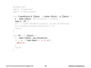 package main
import "crypto/aes"
import "crypto/cipher"
func CryptBlocks(b []byte, c cipher.Block) (o []byte) {
o = make([]byte, aes.BlockSize + len(b))
copy(o, IV())
enc := cipher.NewCBCEncrypter(c, o[:aes.BlockSize])
enc.CryptBlocks(o[aes.BlockSize:], b)
return
}
func IV() (b []byte) {
b = make([]byte, aes.BlockSize)
if _, e := rand.Read(b); e != nil {
panic(e)
}
return
}
go for the paranoid network programmer slideshare.net/feyeleanor142
 