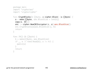 package main
import "crypto/aes"
import "crypto/cipher"
func CryptBlocks(b []byte, c cipher.Block) (o []byte) {
o = make([]byte, aes.BlockSize + len(b))
copy(o, IV())
enc := cipher.NewCBCEncrypter(c, o[:aes.BlockSize])
enc.CryptBlocks(o[aes.BlockSize:], b)
return
}
func IV() (b []byte) {
b = make([]byte, aes.BlockSize)
if _, e := rand.Read(b); e != nil {
panic(e)
}
return
}
go for the paranoid network programmer slideshare.net/feyeleanor143
 