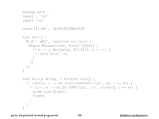 package main
import . "fmt"
import "net"
const AES_KEY = "0123456789012345"
func main() {
Dial(":1025", func(conn net.Conn) {
RequestMessage(conn, func(m []byte) {
if m, e := Decrypt(m, AES_KEY); e == nil {
Printf("%sn", m)
}
})
})
}
func Dial(a string, f func(net.Conn)) {
if address, e := net.ResolveUDPAddr("udp", a); e == nil {
if conn, e := net.DialUDP("udp", nil, address); e == nil {
defer conn.Close()
f(conn)
}
}
}
go for the paranoid network programmer slideshare.net/feyeleanor146
 