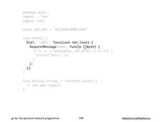 package main
import . "fmt"
import "net"
const AES_KEY = "0123456789012345"
func main() {
Dial(":1025", func(conn net.Conn) {
RequestMessage(conn, func(m []byte) {
if m, e := Decrypt(m, AES_KEY); e == nil {
Printf("%sn", m)
}
})
})
}
func Dial(a string, f func(net.Conn)) {
// see udp request
}
go for the paranoid network programmer slideshare.net/feyeleanor148
 