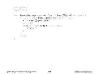 package main
import "net"
func RequestMessage(conn net.Conn, f func([]byte)) (e error) {
if _, e = conn.Write([]byte("n")); e == nil {
m := make([]byte, 1024)
var n int
if n, e = conn.Read(m); e == nil {
f(m[:n])
}
}
return
}
go for the paranoid network programmer slideshare.net/feyeleanor154
 
