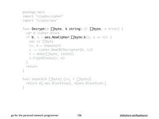 package main
import "crypto/cipher"
import "crypto/aes"
func Decrypt(m []byte, k string) (r []byte, e error) {
var b cipher.Block
if b, e = aes.NewCipher([]byte(k)); e == nil {
var iv []byte
iv, m = Unpack(m)
c := cipher.NewCBCDecrypter(b, iv)
r = make([]byte, len(m))
c.CryptBlocks(r, m)
}
return
}
func Unpack(m []byte) (iv, r []byte){
return m[:aes.BlockSize], m[aes.BlockSize:]
}
go for the paranoid network programmer slideshare.net/feyeleanor156
 
