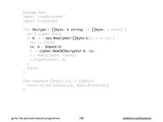 package main
import "crypto/cipher"
import "crypto/aes"
func Decrypt(m []byte, k string) (r []byte, e error) {
var b cipher.Block
if b, e = aes.NewCipher([]byte(k)); e == nil {
var iv []byte
iv, m = Unpack(m)
c := cipher.NewCBCDecrypter(b, iv)
r = make([]byte, len(m))
c.CryptBlocks(r, m)
}
return
}
func Unpack(m []byte) (iv, r []byte){
return m[:aes.BlockSize], m[aes.BlockSize:]
}
go for the paranoid network programmer slideshare.net/feyeleanor160
 