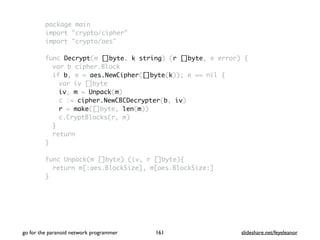 package main
import "crypto/cipher"
import "crypto/aes"
func Decrypt(m []byte, k string) (r []byte, e error) {
var b cipher.Block
if b, e = aes.NewCipher([]byte(k)); e == nil {
var iv []byte
iv, m = Unpack(m)
c := cipher.NewCBCDecrypter(b, iv)
r = make([]byte, len(m))
c.CryptBlocks(r, m)
}
return
}
func Unpack(m []byte) (iv, r []byte){
return m[:aes.BlockSize], m[aes.BlockSize:]
}
go for the paranoid network programmer slideshare.net/feyeleanor161
 