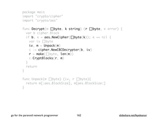 package main
import "crypto/cipher"
import "crypto/aes"
func Decrypt(m []byte, k string) (r []byte, e error) {
var b cipher.Block
if b, e = aes.NewCipher([]byte(k)); e == nil {
var iv []byte
iv, m = Unpack(m)
c := cipher.NewCBCDecrypter(b, iv)
r = make([]byte, len(m))
c.CryptBlocks(r, m)
}
return
}
func Unpack(m []byte) (iv, r []byte){
return m[:aes.BlockSize], m[aes.BlockSize:]
}
go for the paranoid network programmer slideshare.net/feyeleanor162
 