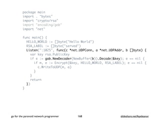 package main
import . "bytes"
import "crypto/rsa"
import "encoding/gob"
import "net"
func main() {
HELLO_WORLD := []byte("Hello World")
RSA_LABEL := []byte("served")
Listen(":1025", func(c *net.UDPConn, a *net.UDPAddr, b []byte) {
var key rsa.PublicKey
if e := gob.NewDecoder(NewBuffer(b)).Decode(&key); e == nil {
if m, e := Encrypt(&key, HELLO_WORLD, RSA_LABEL); e == nil {
c.WriteToUDP(m, a)
}
}
return
})
}
go for the paranoid network programmer slideshare.net/feyeleanor168
 
