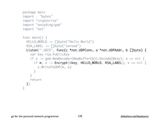 package main
import . "bytes"
import "crypto/rsa"
import "encoding/gob"
import "net"
func main() {
HELLO_WORLD := []byte("Hello World")
RSA_LABEL := []byte("served")
Listen(":1025", func(c *net.UDPConn, a *net.UDPAddr, b []byte) {
var key rsa.PublicKey
if e := gob.NewDecoder(NewBuffer(b)).Decode(&key); e == nil {
if m, e := Encrypt(&key, HELLO_WORLD, RSA_LABEL); e == nil {
c.WriteToUDP(m, a)
}
}
return
})
}
go for the paranoid network programmer slideshare.net/feyeleanor170
 