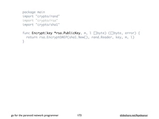 package main
import "crypto/rand"
import "crypto/rsa"
import "crypto/sha1"
func Encrypt(key *rsa.PublicKey, m, l []byte) ([]byte, error) {
return rsa.EncryptOAEP(sha1.New(), rand.Reader, key, m, l)
}
go for the paranoid network programmer slideshare.net/feyeleanor173
 