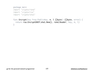 package main
import "crypto/rand"
import "crypto/rsa"
import "crypto/sha1"
func Encrypt(key *rsa.PublicKey, m, l []byte) ([]byte, error) {
return rsa.EncryptOAEP(sha1.New(), rand.Reader, key, m, l)
}
go for the paranoid network programmer slideshare.net/feyeleanor177
 