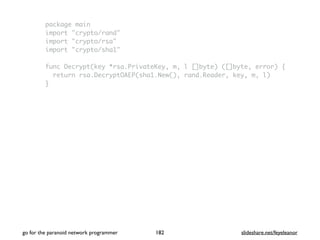 package main
import "crypto/rand"
import "crypto/rsa"
import "crypto/sha1"
func Decrypt(key *rsa.PrivateKey, m, l []byte) ([]byte, error) {
return rsa.DecryptOAEP(sha1.New(), rand.Reader, key, m, l)
}
go for the paranoid network programmer slideshare.net/feyeleanor182
 