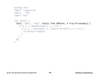 package main
import "crypto/rsa"
import . "fmt"
import "net"
func main() {
Dial(":1025", "ckey", func(c *net.UDPConn, k *rsa.PrivateKey) {
if m, e := ReadStream(c); e == nil {
if m, e := Decrypt(k, m, []byte("served")); e == nil {
Println(string(m))
}
}
})
}
go for the paranoid network programmer slideshare.net/feyeleanor184
 