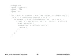 package main
import "crypto/rsa"
import . "fmt"
import "net"
func Dial(a, file string, f func(*net.UDPConn, *rsa.PrivateKey)) {
if k, e := LoadPrivateKey(file); e == nil {
if address, e := net.ResolveUDPAddr("udp", a); e == nil {
if conn, e := net.DialUDP("udp", nil, address); e == nil {
defer conn.Close()
SendKey(conn, k.PublicKey, func() {
f(conn, k)
})
}
}
}
}
go for the paranoid network programmer slideshare.net/feyeleanor185
 
